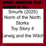 Poll: Which of these five is the worst animated movie ever? (voting ends on March 6th) | Smurfs (2025); Norm of the North; Storks; Toy Story 4; Earwig and the Witch | image tagged in worst animated film winner of all time,worst movie,bad movie,bad movies,voting,polls | made w/ Imgflip meme maker