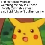 B | The homeless woman watching me pay in all cash literally 2 minutes after I said i didn't have 3 dollars on me | image tagged in memes,surprised pikachu | made w/ Imgflip meme maker