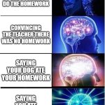 Homework | TELLING THE TEACHER YOU DIDN'T DO THE HOMEWORK; CONVINCING THE TEACHER THERE WAS NO HOMEWORK; SAYING YOUR DOG ATE YOUR HOMEWORK; SAYING YOU ATE YOUR HOMEWORK | image tagged in memes,expanding brain,funny | made w/ Imgflip meme maker