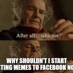 Post to Facebook | WHY SHOULDN'T I START POSTING MEMES TO FACEBOOK NOW? | image tagged in after all why not | made w/ Imgflip meme maker