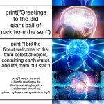 print("Hello World") can, and must, go even further beyond it's current state of phrasing | print("Hello World"); print("Salutations, Planet Earth"); print("Greetings to the 3rd giant ball of rock from the sun"); print("I bid the finest welcome to the third celestial object, containing earth,water, and life, from our star"); print("I hereby transmit a friendly greeting to the third terrestrial spheroid in a stable orbit around our primary hydrogen fusing cosmic entity"); print("It is with my absolute pleasure that I bid an honest greeting to the third celestial spheroid, in a system of 7 other celestial spheroids, in active orbit around a giant nuclear ball of hydrogen and helium, further known as our sun"); print("Permit this computationally manifested, linguistically ornamented proclamation to formally acknowledge, with the utmost ceremonious reverence, the biosphere-sustaining, ocean-embracing, lithosphere-encased astronomical body positioned third within the gravitationally synchronized planetary assembly engaged in perpetual revolution around our radiant thermonuclear stellar sovereign") | image tagged in hello world,coding,unnecessary,wordy | made w/ Imgflip meme maker