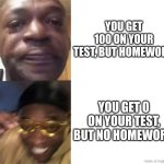 Anyone else fell this way? | YOU GET 100 ON YOUR TEST, BUT HOMEWORK; YOU GET 0 ON YOUR TEST, BUT NO HOMEWORK | image tagged in black guy crying and black guy laughing,relatable memes | made w/ Imgflip meme maker