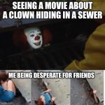 pennywise in sewer | SEEING A MOVIE ABOUT A CLOWN HIDING IN A SEWER; ME BEING DESPERATE FOR FRIENDS | image tagged in pennywise in sewer | made w/ Imgflip meme maker