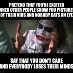 And everybody loses their minds | PRETEND THAT YOU'RE EXCITED WHEN OTHER PEOPLE SHOW YOU PICTURES OF THEIR KIDS AND NOBODY BATS AN EYE; SAY THAT YOU DON'T CARE AND EVERYBODY LOSES THEIR MINDS | image tagged in memes,and everybody loses their minds | made w/ Imgflip meme maker