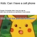 Asking parents for a cell phone now be like | Kids: Can I have a cell phone; Parents: No besides when I was your age we didn't have cell phones we read books or went outside; Kids: Yeah but you had dinosaurs! | image tagged in memes,surprised pikachu | made w/ Imgflip meme maker