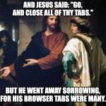Jesus and the rich young man's browser tabs | AND JESUS SAID: "GO, AND CLOSE ALL OF THY TABS."; BUT HE WENT AWAY SORROWING,
FOR HIS BROWSER TABS WERE MANY. | image tagged in jesus and the rich man | made w/ Imgflip meme maker