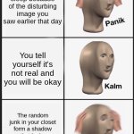 My life currently :( | You can't sleep because of the disturbing image you saw earlier that day; You tell yourself it's not real and you will be okay; The random junk in your closet form a shadow that looks exactly like the image | image tagged in memes,panik kalm panik | made w/ Imgflip meme maker