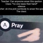 Oh crap i hope i dont get picked | Teacher: Can anywone anser this qestion
Class: *no one rases their hand*
-silence-
Teacher: ok ima pick sombody to anser the qestion
The class: | image tagged in pray,school,class,praying,relatable memes,memes | made w/ Imgflip meme maker