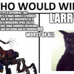 remake version of Larry VS. | LARRY; THE PROTOTYPE,A EXPERIMENT THAT COLLECTS TOY PARTS TO MAKE HIMSELF STRONGER AND POWERFUL,AND HE WAS WORSHIPED AS A GOD AND STARTED A MURDERING SPREE CALLED "THE HOUR OF JOY",THIS THING SURVIVED EXPLOSIONS A TRAIN CRASHING AND EXPLODING AND HE SURVIVED; OR WORST OF ALL | image tagged in memes,who would win | made w/ Imgflip meme maker