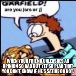 TRUEMEMERVHAMP ARE YOU /SRS OR /J | WHEN YOUR FRIEND UNLEASHES AN OPINION SO BAD BUT YET SO PEAK THAT YOU DON'T KNOW IF HE'S SATIRE OR NOT: | image tagged in garfield are you /srs or /j,garfield,funny,memes,funni | made w/ Imgflip meme maker