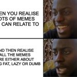 dumb. | WHEN YOU REALISE LOTS OF MEMES YOU CAN RELATE TO; AND THEN REALISE ALL THE MEMES ARE EITHER ABOUT BEING FAT, LAZY OR DUMB | image tagged in oh yeah oh no,i'm the dumbest man alive,what the hell happened here | made w/ Imgflip meme maker