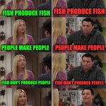 Phoebe Joey | FISH PRODUCE FISH; FISH PRODUCE FISH; PEOPLE MAKE PEOPLE; PEOPLE MAKE PEOPLE; FISH DON'T PRODUCE PEOPLE; FISH DON'T PRODUCE PEOPLE; FISH DON'T TURN INTO PEOPLE; FISH  MAGICALLY  TRASNFORMED  INTO  PEOPLE | image tagged in phoebe joey | made w/ Imgflip meme maker