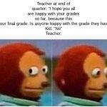 End of Quarter | Teacher at end of quarter: "I hope you all are happy with your grades so far, because this is your final grade. Is anyone happy with the grade they have?"
Kid: "No"
Teacher: | image tagged in memes,monkey puppet | made w/ Imgflip meme maker