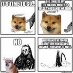 your time has come | IT'S TIME TO GO... DID I WASTE MY LIFE MAKING MEMES?  I MADE THOUSANDS OF THEM. THOUSANDS OF PEOPLE READ YOUR MEMES.  YOU WASTED THOUSANDS OF LIVES. NO | image tagged in your time has come | made w/ Imgflip meme maker