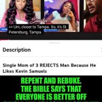 Funny | SITUATIONS THAT ARE GOING ON LIKE GROUNDHOG DAY IN; REPENT AND REBUKE. THE BIBLE SAYS THAT EVERYONE IS BETTER OFF SINGLE AND ESPECIALLY CELIBATE BUT IF YOU GOTTA HAVE IT IT'S BETTER TO BE MARRIED TO DO IT. EVERYONE IS NOT MEANT TO HAVE SOMEONE. | image tagged in funny,dating,women vs men,men vs women,decisions,relationships | made w/ Imgflip meme maker