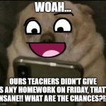 What are the chances?!?! | WOAH... OURS TEACHERS DIDN'T GIVE US ANY HOMEWORK ON FRIDAY, THAT'S INSANE!! WHAT ARE THE CHANCES?!? | image tagged in teh happy dog,memes,dog,relatable,smiling dog | made w/ Imgflip meme maker
