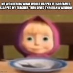 Hehe | ME WONDERING WHAT WOULD HAPPEN IF I SCREAMED, SLAPPED MY TEACHER, THEN DIVED THROUGH A WINDOW | image tagged in masha stare | made w/ Imgflip meme maker