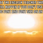 it ain't that serious, bro | WHAT THE ENGLISH TEACHER THINKS WILL HAPPEN IF YOU DON'T USE A SPECIFIC FONT AND FONT SIZE ON AN ESSAY: | image tagged in gifs,oh wow are you actually reading these tags | made w/ Imgflip video-to-gif maker