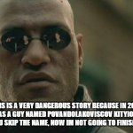 Matrix Morpheus | THIS IS A VERY DANGEROUS STORY BECAUSE IN 2018 THERE WAS A GUY NAMED POVANDOLAKOVISCOV KITYIONSHIKOV. WHY DID YOU SKIP THE NAME, NOW IM NOT GOING TO FINISH THE STORY. | image tagged in memes,matrix morpheus | made w/ Imgflip meme maker