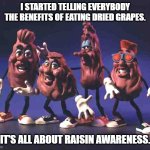 Daily Bad Dad Joke March 9, 2026 | I STARTED TELLING EVERYBODY THE BENEFITS OF EATING DRIED GRAPES. IT'S ALL ABOUT RAISIN AWARENESS. | image tagged in california raisins | made w/ Imgflip meme maker