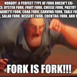 fork is fork | NOBODY: A PERFECT TYPE OF FORK DOESN'T EXI-
FORKS: OYSTER FORK, FRUIT FORK, CHEESE FORK, PASTRY FORK, SPAGHETTI FORK, CRAB FORK, CARVING FORK, TABLE FORK, FISH FORK, SALAD FORK, DESSERT FORK, COCKTAIL FORK, AND SNAIL FORK; FORK IS FORK!!! | image tagged in math is math | made w/ Imgflip meme maker