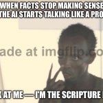 WHEN THE AI STARTS TALKING LIKE A PROPHET; LOOK AT ME — I'M THE SCRIPTURE NOW | WHEN FACTS STOP MAKING SENSE AND THE AI STARTS TALKING LIKE A PROPHET; LOOK AT ME — I'M THE SCRIPTURE NOW | image tagged in memes,i'm the captain now,prophecy,prophet,scripture,artificial intelligence | made w/ Imgflip meme maker