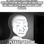 Oh no... | TIME TRAVELER: WHAT YEAR IS IT?

SOLDIER: 1918. WE JUST WON THE GREAT WAR!

TIME TRAVELER: YOU MEAN WORLD WAR 1?

SOLDIER: | image tagged in sad wojak | made w/ Imgflip meme maker
