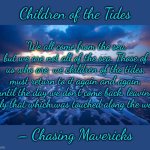 Children of the Tides | Children of the Tides; “We all come from the sea, but we are not all of the sea. Those of us who are, we children of the tides, must return to it again and again, until the day we don’t come back, leaving only that which was touched along the way.”; – Chasing Mavericks | image tagged in ocean,memes,finally inner peace,salt life,the meaning of life,chasing mavericks | made w/ Imgflip meme maker