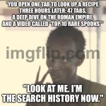 "LOOK AT ME. I’M THE SEARCH HISTORY NOW." | *YOU OPEN ONE TAB TO LOOK UP A RECIPE.
THREE HOURS LATER: 47 TABS, A DEEP DIVE ON THE ROMAN EMPIRE, AND A VIDEO CALLED “TOP 10 RARE SPOONS”*; "LOOK AT ME. I’M THE SEARCH HISTORY NOW." | image tagged in memes,look at me,roman empire,recipe,browser history,browser | made w/ Imgflip meme maker