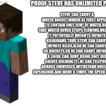 And people think him vs goku is close to fair | PROOF STEVE HAS UNLIMITED POWER:; STEVE CAN CARRY A WATER BUCKET,WHICH AT FIRST APPEARS TO CONTAIN ONLY 1CM³ OF WATER,BUT THAT WATER NEVER STOPS FLOWING,MEANING IT POTENTIALLY WEIGHTS INFINITE KILOGRAMS.THUS STEVE CAN CARRY INFINITE KILOS,ALSO HE CAN CARRY 36 BUCKETS,SO HE CAN CARRY INFINITY X 36(HE CAN JUMP USING ONLY HIS CALVES HOLDING IT).HE CAN TELEPORT ACROSS UNIVERSES,WITHSTAND NUCLEAR EXPLOSIONS,AND MOVE 6 TIMES THE SPEED OF LIGHT. | image tagged in blank white template,minecraft steve,powerful,minecraft | made w/ Imgflip meme maker