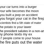 What Do You Do If| | your car turns into a burger; your wife becomes the moon; you built a jeep on accident; you forgot your cat in the fireplace; scientists find a 5th state of mater; the potato is your lawer; the president salutes in a non-americian way; my phone texts my ex; 67 people come to your house; the fire puts out the water | image tagged in what do you do if,wierd,funny,memes | made w/ Imgflip meme maker