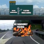 pacing | PLAYING VIDEO GAMES; DOING HOMEWORK; ME RANDOMLY PACING: | image tagged in left exit 12 off ramp burning car,random pacing,funny,memes,homework,video games | made w/ Imgflip meme maker
