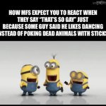 Let people enjoy their hobbies bro | HOW MFS EXPECT YOU TO REACT WHEN THEY SAY “THAT’S SO GAY” JUST BECAUSE SOME GUY SAID HE LIKES DANCING INSTEAD OF POKING DEAD ANIMALS WITH STICKS | image tagged in gifs,memes,so true memes,minions,laughing | made w/ Imgflip video-to-gif maker