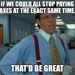 That Would Be Great | IF WE COULD ALL STOP PAYING TAXES AT THE EXACT SAME TIME... THAT'D BE GREAT | image tagged in memes,that would be great | made w/ Imgflip meme maker
