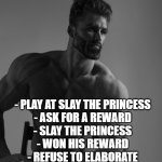 Litteraly my first game. | - PLAY AT SLAY THE PRINCESS
- ASK FOR A REWARD
- SLAY THE PRINCESS
- WON HIS REWARD
- REFUSE TO ELABORATE
- FINISH THE GAME IN 5 MINUTES. | image tagged in giga chad | made w/ Imgflip meme maker
