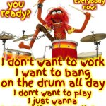 Thank Todd For This Song! | Are you ready? Alright
Everybody
now! I don't want to work
I want to bang on the drum all day; I don't want to play
I just wanna bang on the drum all day | image tagged in animal drums,memes,bang on the drum all day,fun,upbeat,80s music | made w/ Imgflip meme maker