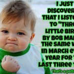 Three Little Birds | I just discovered that I listened to "Three Little Birds" by Bob Marley; the same week in March every year for the last three years; That's a pattern | image tagged in memes,success kid original,bob marley,three little birds,don't worry bout a thing,every little thing is gonna be alright | made w/ Imgflip meme maker