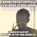 Get back to your school work | I KNOW YOU ARE SUPPOSED TO BE DOING SCHOOL WORK; I SHOULD BE ALSO BUT MEMES ARE BETTER THAN CHEMISTRY | image tagged in memes,look at me | made w/ Imgflip meme maker