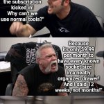 Subscriptions are out of control! | IF OTHER THINGS WORKED LIKE AUTOMOTIVE SUBSCRIPTIONS; "You didn't pay your socket wrench subscription? Now your socket wrench drawer will be locked! How will you work?"; "You said I had 12 months before the subscription kicked in! Why can't we use normal tools?"; Because its only $9.99 per month to have every known socket size in a neatly organized drawer! And I said 12 weeks, not months!"; "Oh yeah? Did you pay your office chair subscription too?"; "Yes I did! Right after I paid my toilet paper subscription! I bet you forgot to do that too!" | image tagged in american chopper argument,subscribe,impossible,modern problems,no money,economics | made w/ Imgflip meme maker