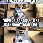 laugh or else ;] | IF 666 IS THE EVIL NUMBER; THEN 25.806975801128 IS THE ROOT OF ALL EVIL; LAUGH NOW OR I LEAK YOUR SEARCH HISTORY ;] | image tagged in memes,bad pun dog | made w/ Imgflip meme maker