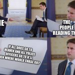Think about it | ME; THE PEOPLE READING THIS; IF ALL DOGS GO TO HEAVEN AND ALL POLICE OFFICERS GO TO H*LL THEN WHERE WOULD CHASE GO? | image tagged in trump interview | made w/ Imgflip meme maker