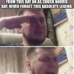 He will return one day. | EVERYONE, CHUCK NORRIS HAS JUST DIED. I DECLARE EVERY MARCH 20TH FROM THIS DAY ON AS CHUCK NORRIS DAY, NEVER FORGET THIS ABSOLUTE LEGEND. | image tagged in crying salute,chuck norris | made w/ Imgflip meme maker