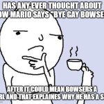 mario lore????? | has any ever thought about how mario says "bye gay bowser"; after it could mean bowsers a girl and that explaines why he has a son | image tagged in thinking meme | made w/ Imgflip meme maker