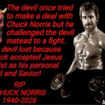 Chuck Norris beat the devil | The devil once tried
to make a deal with
Chuck Norris but he
challenged the devil 
instead to a fight. The devil lost because
Chuck accepted Jesus
Christ as his personal
Lord and Savior! rip 
chuck Norris
1940-2026; Angel Soto | image tagged in chuck norris lifting,the devil,deal,jesus christ,rip,fight | made w/ Imgflip meme maker