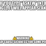 “Askew” try it | If you type “askew” into google, it will appear slanted; ⚠️Warning⚠️
 It may cause sickness for some people | image tagged in blank white template | made w/ Imgflip meme maker