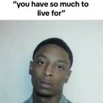 You’ve got so much to live for