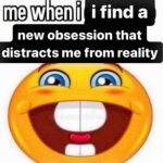me when i i find a new obsession that distravts me from reality