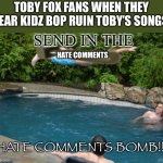 kidzbop, i advise that you NEVER EVER remix(ruin) toby fox or else all his fans boutta send thousands of hate comments | Toby fox fans when they hear kidz bop ruin Toby’s songs:; Send in the; Hate comments; Hate comments bomb!!!! | image tagged in committed belly flop,bomb,haters,kidz bop,undertale,deltarune | made w/ Imgflip meme maker