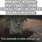 pov: parents in car while you drive | mom when I'm driving: panics and yells at me to turn after waiting for trafic
dad when Im driving: | image tagged in the sidewalk is wide enough go,dio,jojo's bizarre adventure | made w/ Imgflip meme maker