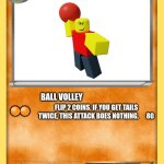 pokemon card | Baller; Evolves from noob; Ball volley; Flip 2 coins. If you get tails twice, this attack boes nothing.      80; 🟠🟠; This pokemon's main attack is throwing volleyballs out of anything it can find. It fiercely protects any noobs. 🟣                          ⚪; ⚪⚪⚪ | image tagged in pokemon card | made w/ Imgflip meme maker